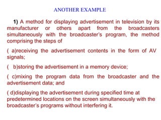 ANOTHER EXAMPLE
1) A method for displaying advertisement in television by its
manufacturer or others apart from the broadcasters
simultaneously with the broadcaster’s program, the method
comprising the steps of
( a)receiving the advertisement contents in the form of AV
signals;
( b)storing the advertisement in a memory device;
( c)mixing the program data from the broadcaster and the
advertisement data; and
( d)displaying the advertisement during specified time at
predetermined locations on the screen simultaneously with the
broadcaster’s programs without interfering it.
 