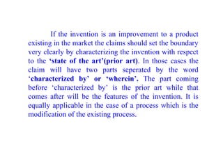 If the invention is an improvement to a product
existing in the market the claims should set the boundary
very clearly by characterizing the invention with respect
to the ‘state of the art’(prior art). In those cases the
claim will have two parts seperated by the word
‘characterized by’ or ‘wherein’. The part coming
before ‘characterized by’ is the prior art while that
comes after will be the features of the invention. It is
equally applicable in the case of a process which is the
modification of the existing process.
 