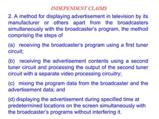 INDEPENDENT CLAIMS
2. A method for displaying advertisement in television by its
manufacturer or others apart from the broadcasters
simultaneously with the broadcaster’s program, the method
comprising the steps of
(a) receiving the broadcaster’s program using a first tuner
circuit;
(b) receiving the advertisement contents using a second
tuner circuit and processing the output of the second tuner
circuit with a separate video processing circuitry;
(c) mixing the program data from the broadcaster and the
advertisement data; and
(d) displaying the advertisement during specified time at
predetermined locations on the screen simultaneously with
the broadcaster’s programs without interfering it.
 