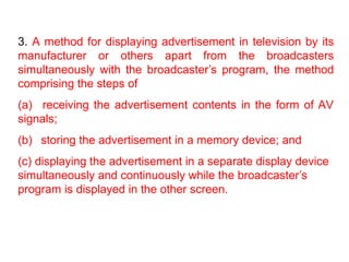 3. A method for displaying advertisement in television by its
manufacturer or others apart from the broadcasters
simultaneously with the broadcaster’s program, the method
comprising the steps of
(a) receiving the advertisement contents in the form of AV
signals;
(b) storing the advertisement in a memory device; and
(c) displaying the advertisement in a separate display device
simultaneously and continuously while the broadcaster’s
program is displayed in the other screen.
 