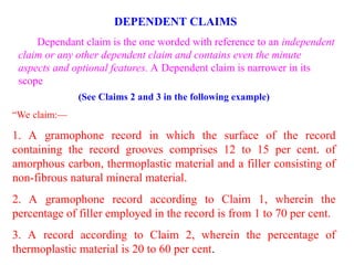(See Claims 2 and 3 in the following example)
“We claim:—
1. A gramophone record in which the surface of the record
containing the record grooves comprises 12 to 15 per cent. of
amorphous carbon, thermoplastic material and a filler consisting of
non-fibrous natural mineral material.
2. A gramophone record according to Claim 1, wherein the
percentage of filler employed in the record is from 1 to 70 per cent.
3. A record according to Claim 2, wherein the percentage of
thermoplastic material is 20 to 60 per cent.
DEPENDENT CLAIMS
Dependant claim is the one worded with reference to an independent
claim or any other dependent claim and contains even the minute
aspects and optional features. A Dependent claim is narrower in its
scope
 