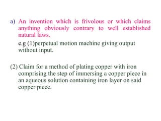 a) An invention which is frivolous or which claims
anything obviously contrary to well established
natural laws.
e.g (1)perpetual motion machine giving output
without input.
(2) Claim for a method of plating copper with iron
comprising the step of immersing a copper piece in
an aqueous solution containing iron layer on said
copper piece.
 