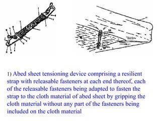 1) Abed sheet tensioning device comprising a resilient
strap with releasable fasteners at each end thereof, each
of the releasable fasteners being adapted to fasten the
strap to the cloth material of abed sheet by gripping the
cloth material without any part of the fasteners being
included on the cloth material
 