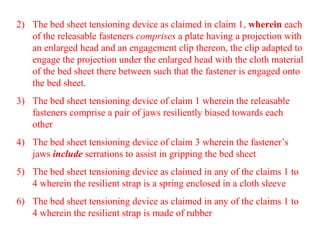 2) The bed sheet tensioning device as claimed in claim 1, wherein each
of the releasable fasteners comprises a plate having a projection with
an enlarged head and an engagement clip thereon, the clip adapted to
engage the projection under the enlarged head with the cloth material
of the bed sheet there between such that the fastener is engaged onto
the bed sheet.
3) The bed sheet tensioning device of claim 1 wherein the releasable
fasteners comprise a pair of jaws resiliently biased towards each
other
4) The bed sheet tensioning device of claim 3 wherein the fastener’s
jaws include serrations to assist in gripping the bed sheet
5) The bed sheet tensioning device as claimed in any of the claims 1 to
4 wherein the resilient strap is a spring enclosed in a cloth sleeve
6) The bed sheet tensioning device as claimed in any of the claims 1 to
4 wherein the resilient strap is made of rubber
 