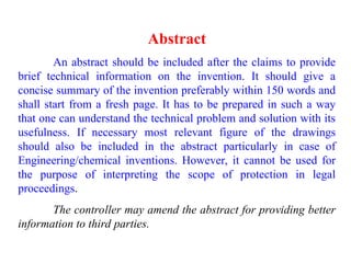 Abstract
An abstract should be included after the claims to provide
brief technical information on the invention. It should give a
concise summary of the invention preferably within 150 words and
shall start from a fresh page. It has to be prepared in such a way
that one can understand the technical problem and solution with its
usefulness. If necessary most relevant figure of the drawings
should also be included in the abstract particularly in case of
Engineering/chemical inventions. However, it cannot be used for
the purpose of interpreting the scope of protection in legal
proceedings.
The controller may amend the abstract for providing better
information to third parties.
 