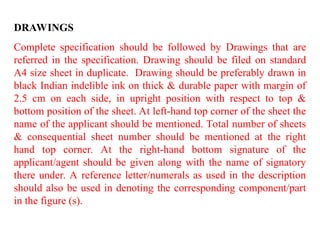 DRAWINGS
Complete specification should be followed by Drawings that are
referred in the specification. Drawing should be filed on standard
A4 size sheet in duplicate. Drawing should be preferably drawn in
black Indian indelible ink on thick & durable paper with margin of
2.5 cm on each side, in upright position with respect to top &
bottom position of the sheet. At left-hand top corner of the sheet the
name of the applicant should be mentioned. Total number of sheets
& consequential sheet number should be mentioned at the right
hand top corner. At the right-hand bottom signature of the
applicant/agent should be given along with the name of signatory
there under. A reference letter/numerals as used in the description
should also be used in denoting the corresponding component/part
in the figure (s).
 