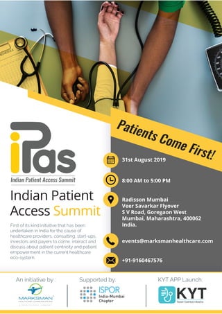 First of its kind initiative that has been
undertaken in India for the cause of
healthcare providers, consulting, start-ups,
investors and payers to come, interact and
discuss about patient centricity and patient
empowerment in the current healthcare
eco-system.
Indian Patient
Access Summit
Indian Patient Access Summit
Supported by: KYT APP Launch:An initiative by :
Patients Come First!
Patients Come First!31st August 2019
8:00 AM to 5:00 PM
Radisson Mumbai
Veer Savarkar Flyover
S V Road, Goregaon West
Mumbai, Maharashtra, 400062
India.
events@marksmanhealthcare.com
+91-9160467576
 