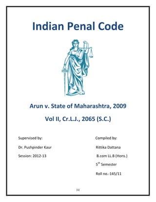 Indian Penal Code

Arun v. State of Maharashtra, 2009
Vol II, Cr.L.J., 2065 (S.C.)
Supervised by:

Compiled by:

Dr. Pushpinder Kaur

Rittika Dattana

Session: 2012-13

B.com LL.B (Hons.)
5th Semester
Roll no.-145/11

[1]

 
