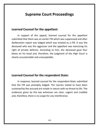 Supreme Court Proceedings

Learned Counsel for the appellant:
In support of the appeal, learned counsel for the appellant
submitted that there was an earlier FIR which was suppressed and after
deliberation report was lodged which was treated as a FIR. It was the
deceased who was the aggressor and the appellant was exercising his
right of private defence. According to him, the deceased gave four
blows on his head and, therefore, the judgment of the High Court is
clearly unsustainable and unacceptable.

Learned Counsel for the respondent State:
In response, learned counsel for the respondent-State submitted
that the FIR was promptly lodged. The injuries stated to have been
sustained by the accused are simple in nature with no threat to life. The
evidences given by the eye witnesses are clear, cogent and credible
and, therefore, there is no scope for any interference.

[10]

 