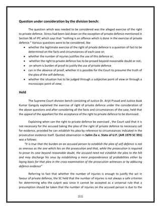 Question under consideration by the division bench:
The question which was needed to be considered was the alleged exercise of the right
to private defence. Stress had been laid down on the exception of private defence mentioned in
Section 96 of IPC which says that “nothing is an offence which is done in the exercise of private
defence.” Various questions were to be considered, like
whether the legitimate exercise of the right of private defence is a question of fact to be
determined on the facts and circumstances of each case or;
whether the number of injuries justifies the use of this defence or;
whether the right to private defence has to be proved beyond reasonable doubt or not;
on whom is burden of proof to justify the use of private defence
can in the absence of proof, whether it is possible for the Court to presume the truth of
the plea of the self-defence;
whether the situation has to be judged through a subjective point of view or through a
microscopic point of view;

Held
The Supreme Court division bench consisting of Justice Dr. Arijit Prasad and Justice Asok
Kumar Ganguly explained the exercise of right of private defence under the consideration of
the above questions and after considering all the facts and circumstances of the case, held that
the appeal of the appellant for the acceptance of the right to private defence to be dismissed.
Explaining when can the right to private defence be exercised , the Court said that it is
not necessary for the accused taking the plea of the right of private defence to necessary call
for evidence, provided he can establish his plea by reference to circumstances indicated in the
prosecution evidence itself. Quoted observation in Salim Zia v. State of U.P. (AIR 1979 SC 391)
was a follows:
“It is true that the burden on an accused person to establish the plea of self-defence is not
as onerous as the one which lies on the prosecution and that, while the prosecution is required
to prove its case beyond reasonable doubt, the accused need not establish the plea to the hilt
and may discharge his onus by establishing a mere preponderance of probabilities either by
laying basis for that plea in the cross-examination of the prosecution witnesses or by adducing
defence evidence”
Referring to fact that whether the number of injuries is enough to justify the act in
favour of private defence, the SC held that the number of injuries is not always a safe criterion
for determining who the culprit was since it cannot be accepted as a universal rule that a
presumption should be taken that the number of injuries on the accused person is due to the
[11]

 