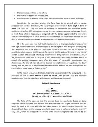 the imminence of threat to his safety;
the injuries caused by the accused; and
the circumstances whether the accused had the time to recourse to public authorities.
Considering the question whether the facts have to be viewed with a narrow
perspective or a with a broad one, the SC relying on the decision of Butta Singh v. State of
Bihar (AIR 1991 SC 1316) that since in moments of excitement and disturbed mental
equilibrium it is often difficult to expect the parties to preserve composure and use exactly only
so much force which is necessary as compared with the danger apprehended to him where
assault is imminent by use of force, it would be lawful to repel the force in self-defence and the
right of private-defence commences, as soon as the threat becomes so imminent.
SC in the above case held that “Such situations have to be pragmatically viewed and not
with high-powered spectacles or microscopes to detect slight or even marginal overstepping.
Due weightage has to be given to, and hyper technical approach has to be avoided in
considering what happens on the spur of the moment on the spot and keeping in view normal
human reaction and conduct, where self-preservation is the paramount consideration. But, if
the fact situation shows that in the guise of self- preservation, what really has been done is to
assault the original aggressor, even after the cause of reasonable apprehension has
disappeared, the plea of right of private-defence can legitimately be negatived. The Court
dealing with the plea has to weigh the material to conclude whether the plea is acceptable. It is
essentially, as noted above, a finding of fact.”
In the instant case, when the factual scenario was examined in the background of the
principles set out in James Martin v. State of Kerala (2004 (2) SCC 203), the inevitable
conclusion was that the appeal was without merit and hence was dismissed.
Gudda @ Dwarikendra
vs
State Of M.P.,
SC CRIMINAL APPEAL NOS. 1566-1567 OF 2013
(Arising out of S.L.P.(Crl.) Nos.1195-1196 of 2012)
The facts of the case are that the accused (also the appellant), Gudda on being
suspicious about his wife’s illicit relation with the deceased Sunil Gupta, called him with his
family for lunch at his home which he had taken on rent. His intentions were to murder the
deceased Sunil Gupta on the very day when Sunil would come to his house for lunch. So on 27th
May, 2007, when the deceased Sunil Gupta came with his pregnant wife and son to the

[13]

 
