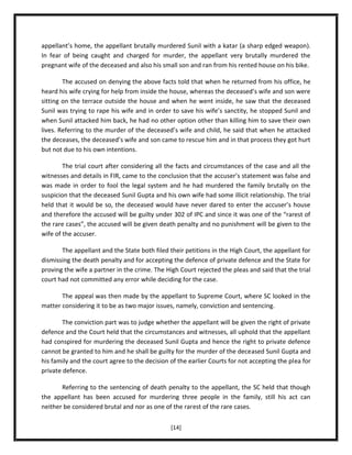 appellant’s home, the appellant brutally murdered Sunil with a katar (a sharp edged weapon).
In fear of being caught and charged for murder, the appellant very brutally murdered the
pregnant wife of the deceased and also his small son and ran from his rented house on his bike.
The accused on denying the above facts told that when he returned from his office, he
heard his wife crying for help from inside the house, whereas the deceased’s wife and son were
sitting on the terrace outside the house and when he went inside, he saw that the deceased
Sunil was trying to rape his wife and in order to save his wife’s sanctity, he stopped Sunil and
when Sunil attacked him back, he had no other option other than killing him to save their own
lives. Referring to the murder of the deceased’s wife and child, he said that when he attacked
the deceases, the deceased’s wife and son came to rescue him and in that process they got hurt
but not due to his own intentions.
The trial court after considering all the facts and circumstances of the case and all the
witnesses and details in FIR, came to the conclusion that the accuser’s statement was false and
was made in order to fool the legal system and he had murdered the family brutally on the
suspicion that the deceased Sunil Gupta and his own wife had some illicit relationship. The trial
held that it would be so, the deceased would have never dared to enter the accuser’s house
and therefore the accused will be guilty under 302 of IPC and since it was one of the “rarest of
the rare cases”, the accused will be given death penalty and no punishment will be given to the
wife of the accuser.
The appellant and the State both filed their petitions in the High Court, the appellant for
dismissing the death penalty and for accepting the defence of private defence and the State for
proving the wife a partner in the crime. The High Court rejected the pleas and said that the trial
court had not committed any error while deciding for the case.
The appeal was then made by the appellant to Supreme Court, where SC looked in the
matter considering it to be as two major issues, namely, conviction and sentencing.
The conviction part was to judge whether the appellant will be given the right of private
defence and the Court held that the circumstances and witnesses, all uphold that the appellant
had conspired for murdering the deceased Sunil Gupta and hence the right to private defence
cannot be granted to him and he shall be guilty for the murder of the deceased Sunil Gupta and
his family and the court agree to the decision of the earlier Courts for not accepting the plea for
private defence.
Referring to the sentencing of death penalty to the appellant, the SC held that though
the appellant has been accused for murdering three people in the family, still his act can
neither be considered brutal and nor as one of the rarest of the rare cases.
[14]

 