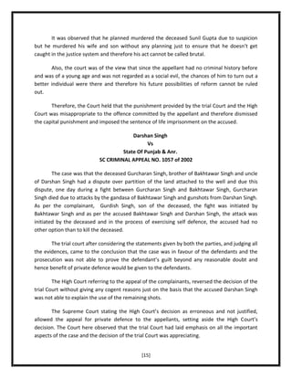 It was observed that he planned murdered the deceased Sunil Gupta due to suspicion
but he murdered his wife and son without any planning just to ensure that he doesn’t get
caught in the justice system and therefore his act cannot be called brutal.
Also, the court was of the view that since the appellant had no criminal history before
and was of a young age and was not regarded as a social evil, the chances of him to turn out a
better individual were there and therefore his future possibilities of reform cannot be ruled
out.
Therefore, the Court held that the punishment provided by the trial Court and the High
Court was misappropriate to the offence committed by the appellant and therefore dismissed
the capital punishment and imposed the sentence of life imprisonment on the accused.
Darshan Singh
Vs
State Of Punjab & Anr.
SC CRIMINAL APPEAL NO. 1057 of 2002
The case was that the deceased Gurcharan Singh, brother of Bakhtawar Singh and uncle
of Darshan Singh had a dispute over partition of the land attached to the well and due this
dispute, one day during a fight between Gurcharan Singh and Bakhtawar Singh, Gurcharan
Singh died due to attacks by the gandasa of Bakhtawar Singh and gunshots from Darshan Singh.
As per the complainant, Gurdish Singh, son of the deceased, the fight was initiated by
Bakhtawar Singh and as per the accused Bakhtawar Singh and Darshan Singh, the attack was
initiated by the deceased and in the process of exercising self defence, the accused had no
other option than to kill the deceased.
The trial court after considering the statements given by both the parties, and judging all
the evidences, came to the conclusion that the case was in favour of the defendants and the
prosecution was not able to prove the defendant’s guilt beyond any reasonable doubt and
hence benefit of private defence would be given to the defendants.
The High Court referring to the appeal of the complainants, reversed the decision of the
trial Court without giving any cogent reasons just on the basis that the accused Darshan Singh
was not able to explain the use of the remaining shots.
The Supreme Court stating the High Court’s decision as erroneous and not justified,
allowed the appeal for private defence to the appellants, setting aside the High Court’s
decision. The Court here observed that the trial Court had laid emphasis on all the important
aspects of the case and the decision of the trial Court was appreciating.
[15]

 