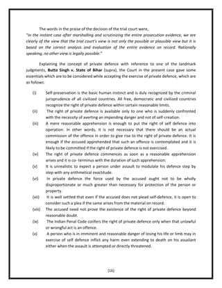The words in the praise of the decision of the trial court were,
“In the instant case after marshalling and scrutinizing the entire prosecution evidence, we are
clearly of the view that the trial court's view is not only the possible or plausible view but it is
based on the correct analysis and evaluation of the entire evidence on record. Rationally
speaking, no other view is legally possible.”
Explaining the concept of private defence with reference to one of the landmark
judgments, Butta Singh v. State of Bihar (supra), the Court in the present case gave some
essentials which are to be considered while accepting the exercise of private defence, which are
as follows:
(i)

(ii)
(iii)

(iv)
(v)
(vi)

(vii)
(viii)
(ix)
(x)

Self-preservation is the basic human instinct and is duly recognized by the criminal
jurisprudence of all civilized countries. All free, democratic and civilized countries
recognize the right of private defence within certain reasonable limits.
The right of private defence is available only to one who is suddenly confronted
with the necessity of averting an impending danger and not of self-creation.
A mere reasonable apprehension is enough to put the right of self defence into
operation. In other words, it is not necessary that there should be an actual
commission of the offence in order to give rise to the right of private defence. It is
enough if the accused apprehended that such an offence is contemplated and it is
likely to be committed if the right of private defence is not exercised.
The right of private defence commences as soon as a reasonable apprehension
arises and it is co- terminus with the duration of such apprehension.
It is unrealistic to expect a person under assault to modulate his defence step by
step with any arithmetical exactitude.
In private defence the force used by the accused ought not to be wholly
disproportionate or much greater than necessary for protection of the person or
property.
It is well settled that even if the accused does not plead self-defence, it is open to
consider such a plea if the same arises from the material on record.
The accused need not prove the existence of the right of private defence beyond
reasonable doubt.
The Indian Penal Code confers the right of private defence only when that unlawful
or wrongful act is an offence.
A person who is in imminent and reasonable danger of losing his life or limb may in
exercise of self defence inflict any harm even extending to death on his assailant
either when the assault is attempted or directly threatened.

[16]

 