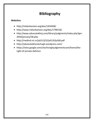 Bibliography
Websites:
http://indiankanoon.org/doc/1454458/
http://www.indiankanoon.org/doc/1748156/
http://www.advocatekhoj.com/library/judgments/index.php?go=
2010/january/58.php
http://medind.nic.in/jal/t13/i2/jalt13i2p160.pdf
http://advocatebharatchugh.wordpress.com/
https://sites.google.com/site/hsinghjudgementscom/home/theright-of-private-defence

[19]

 