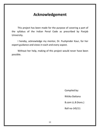 Acknowledgement
This project has been made for the purpose of covering a part of
the syllabus of the Indian Penal Code as prescribed by Panjab
University.
I hereby, acknowledge my mentor, Dr. Pushpinder Kaur, for her
expert guidance and views in each and every aspect.
Without her help, making of this project would never have been
possible.

Compiled by:
Rittika Dattana
B.com LL.B (hons.)
Roll no-145/11

[2]

 