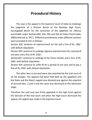 Procedural History
The case is the appeal in the Supreme Court of India to challenge
the judgment of a Division Bench of the Bombay High Court,
Aurangabad Bench for the conviction of the appellant for offence
punishable under Sections302, 324, 342 and 454 of Indian Penal Code,
1860 (referred as ‘IPC’). Different punishments under different sections
were provided to him as follows:
Section 302: sentence of imprisonment for life and a fine of Rs. 500/with default stipulation.
Section 324: sentence to undergo rigorous imprisonment for a period of
one year and a fine of Rs. 250/-.
Section342: sentence to undergo RI for three months and a fine of Rs.
100/- with default stipulation.
Section 454: sentence to suffer RI for a period of one year and to pay a
fine of Rs. 250/- with default stipulation.
The other two co-accused were also acquitted by the trial court of
all the charges. The appeals had been filed both by the appellant and
the State and the State’s appeal was directed was against the acquittal
of accused Nos. 2 and 3 and the same was dismissed at the admission
stage.
Therefore the said case was firstly appealed in the high Court against
the decision of the trial court and when the High Court dismissed the
appeal, the appeal was made in the Supreme Court.

[5]

 