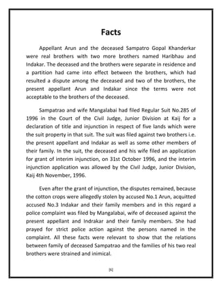Facts
Appellant Arun and the deceased Sampatro Gopal Khanderkar
were real brothers with two more brothers named Haribhau and
Indakar. The deceased and the brothers were separate in residence and
a partition had came into effect between the brothers, which had
resulted a dispute among the deceased and two of the brothers, the
present appellant Arun and Indakar since the terms were not
acceptable to the brothers of the deceased.
Sampatrao and wife Mangalabai had filed Regular Suit No.285 of
1996 in the Court of the Civil Judge, Junior Division at Kaij for a
declaration of title and injunction in respect of five lands which were
the suit property in that suit. The suit was filed against two brothers i.e.
the present appellant and Indakar as well as some other members of
their family. In the suit, the deceased and his wife filed an application
for grant of interim injunction, on 31st October 1996, and the interim
injunction application was allowed by the Civil Judge, Junior Division,
Kaij 4th November, 1996.
Even after the grant of injunction, the disputes remained, because
the cotton crops were allegedly stolen by accused No.1 Arun, acquitted
accused No.3 Indakar and their family members and in this regard a
police complaint was filed by Mangalabai, wife of deceased against the
present appellant and Indrakar and their family members. She had
prayed for strict police action against the persons named in the
complaint. All these facts were relevant to show that the relations
between family of deceased Sampatrao and the families of his two real
brothers were strained and inimical.
[6]

 