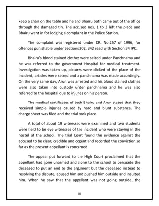 keep a chair on the table and he and Bhairu both came out of the office
through the damaged tin. The accused nos. 1 to 3 left the place and
Bhairu went in for lodging a complaint in the Police Station.
The complaint was registered under CR. No.257 of 1996, for
offences punishable under Sections 302, 342 read with Section 34 IPC.
Bhairu’s blood stained clothes were seized under Panchnama and
he was referred to the government Hospital for medical treatment.
Investigation was taken up, pictures were clicked of the place of the
incident, articles were seized and a panchnama was made accordingly.
On the very same day, Arun was arrested and his blood stained clothes
were also taken into custody under panchnama and he was also
referred to the hospital due to injuries on his person.
The medical certificates of both Bhairu and Arun stated that they
received simple injuries caused by hard and blunt substance. The
charge sheet was filed and the trial took place.
A total of about 19 witnesses were examined and two students
were held to be eye witnesses of the incident who were staying in the
hostel of the school. The trial Court found the evidence against the
accused to be clear, credible and cogent and recorded the conviction so
far as the present appellant is concerned.
The appeal put forward to the High Court proclaimed that the
appellant had gone unarmed and alone to the school to persuade the
deceased to put an end to the argument but the deceased instead to
resolving the dispute, abused him and pushed him outside and insulted
him. When he saw that the appellant was not going outside, the
[8]

 