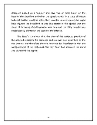 deceased picked up a hammer and gave two or more blows on the
head of the appellant and when the appellant was in a state of reason
to belief that he would be killed, then in order to save himself, he might
have injured the deceased. It was also stated in the appeal that the
stand of throwing of chilly powder was false and the chilly powder was
subsequently planted at the scene of the offence.
The State’s stand was that the view of the accepted position of
the accused regarding his presence and role was duly described by the
eye witness and therefore there is no scope for interference with the
well judgment of the trial court. The high Court had accepted the stand
and dismissed the appeal.

[9]

 