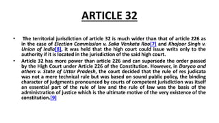 ARTICLE 32
• The territorial jurisdiction of article 32 is much wider than that of article 226 as
in the case of Election Commission v. Saka Venkata Rao[7] and Khajoor Singh v.
Union of India[8], it was held that the high court could issue writs only to the
authority if it is located in the jurisdiction of the said high court.
• Article 32 has more power than article 226 and can supersede the order passed
by the High Court under Article 226 of the Constitution. However, in Daryao and
others v. State of Uttar Pradesh, the court decided that the rule of res judicata
was not a mere technical rule but was based on sound public policy, the binding
character of judgments pronounced by courts of competent jurisdiction was itself
an essential part of the rule of law and the rule of law was the basis of the
administration of justice which is the ultimate motive of the very existence of the
constitution.[9]
 