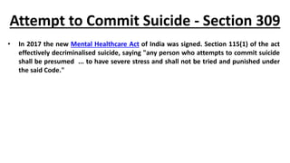 Attempt to Commit Suicide - Section 309
• In 2017 the new Mental Healthcare Act of India was signed. Section 115(1) of the act
effectively decriminalised suicide, saying "any person who attempts to commit suicide
shall be presumed ... to have severe stress and shall not be tried and punished under
the said Code."
 