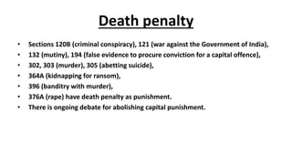 Death penalty
• Sections 120B (criminal conspiracy), 121 (war against the Government of India),
• 132 (mutiny), 194 (false evidence to procure conviction for a capital offence),
• 302, 303 (murder), 305 (abetting suicide),
• 364A (kidnapping for ransom),
• 396 (banditry with murder),
• 376A (rape) have death penalty as punishment.
• There is ongoing debate for abolishing capital punishment.
 