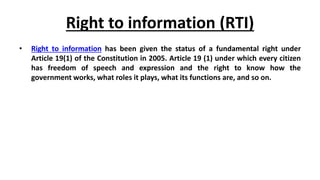 Right to information (RTI)
• Right to information has been given the status of a fundamental right under
Article 19(1) of the Constitution in 2005. Article 19 (1) under which every citizen
has freedom of speech and expression and the right to know how the
government works, what roles it plays, what its functions are, and so on.
 