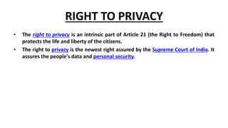 RIGHT TO PRIVACY
• The right to privacy is an intrinsic part of Article 21 (the Right to Freedom) that
protects the life and liberty of the citizens.
• The right to privacy is the newest right assured by the Supreme Court of India. It
assures the people's data and personal security.
 