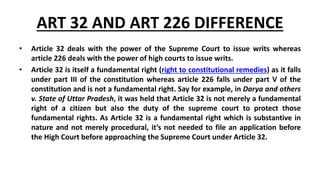 ART 32 AND ART 226 DIFFERENCE
• Article 32 deals with the power of the Supreme Court to issue writs whereas
article 226 deals with the power of high courts to issue writs.
• Article 32 is itself a fundamental right (right to constitutional remedies) as it falls
under part III of the constitution whereas article 226 falls under part V of the
constitution and is not a fundamental right. Say for example, in Darya and others
v. State of Uttar Pradesh, it was held that Article 32 is not merely a fundamental
right of a citizen but also the duty of the supreme court to protect those
fundamental rights. As Article 32 is a fundamental right which is substantive in
nature and not merely procedural, it’s not needed to file an application before
the High Court before approaching the Supreme Court under Article 32.
 