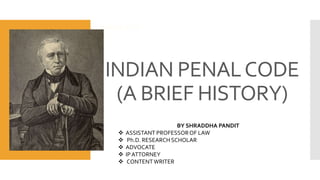 INDIAN PENALCODE
(A BRIEF HISTORY)
BASICS OF IP
BY SHRADDHA PANDIT
 ASSISTANT PROFESSOROF LAW
 Ph.D. RESEARCH SCHOLAR
 ADVOCATE
 IPATTORNEY
 CONTENTWRITER
 