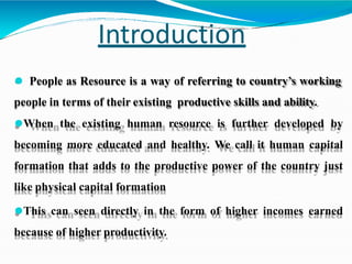 Introduction
⚫ People as Resource is a way of referring to country’s working
people in terms of their existing productive skills and ability.
⚫When the existing human resource is further developed by
becoming more educated and healthy. We call it human capital
formation that adds to the productive power of the country just
like physical capital formation
⚫This can seen directly in the form of higher incomes earned
because of higher productivity.
 