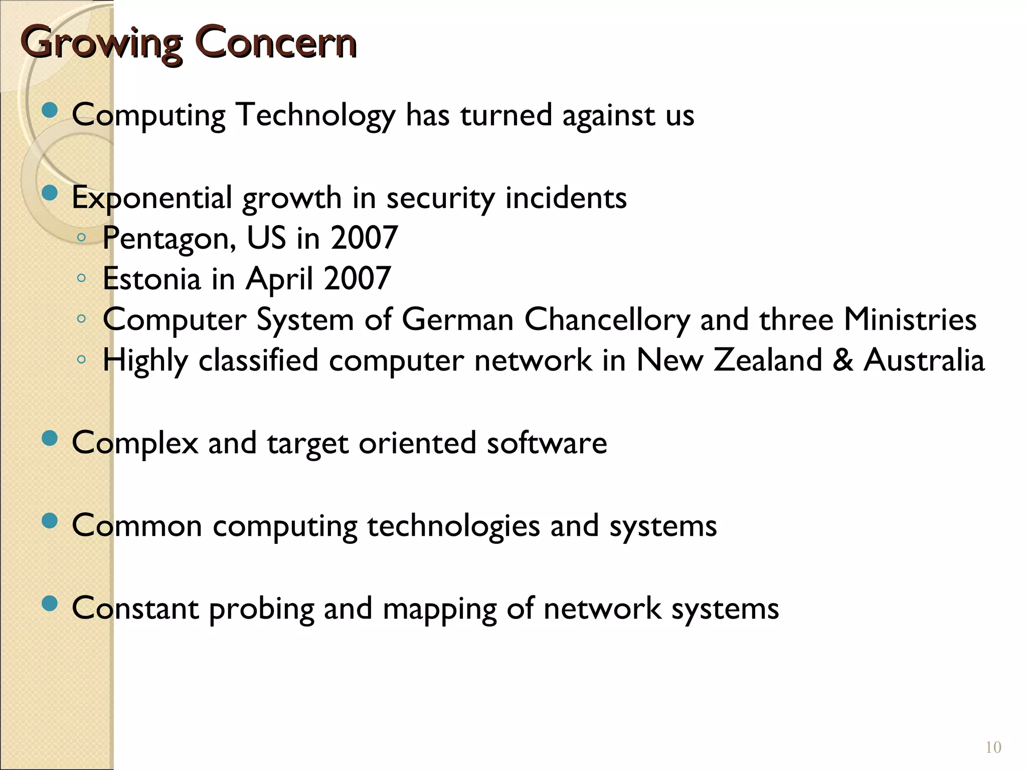 Growing ConcernGrowing Concern
 Computing Technology has turned against us
 Exponential growth in security incidents
◦ Pentagon, US in 2007
◦ Estonia in April 2007
◦ Computer System of German Chancellory and three Ministries
◦ Highly classified computer network in New Zealand & Australia
 Complex and target oriented software
 Common computing technologies and systems
 Constant probing and mapping of network systems
10
 