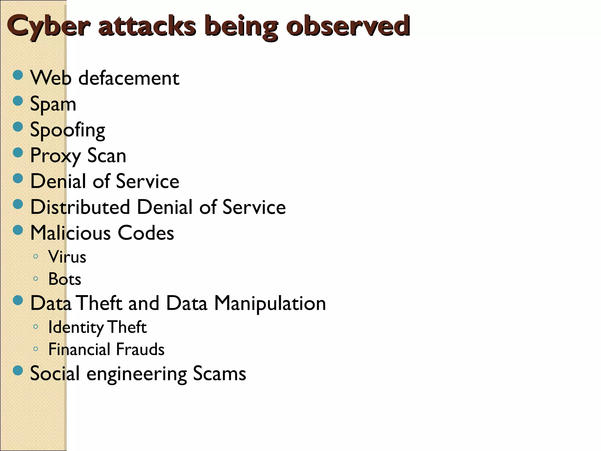 Cyber attacks being observedCyber attacks being observed
Web defacement
Spam
Spoofing
Proxy Scan
Denial of Service
Distributed Denial of Service
Malicious Codes
◦ Virus
◦ Bots
Data Theft and Data Manipulation
◦ IdentityTheft
◦ Financial Frauds
Social engineering Scams
 