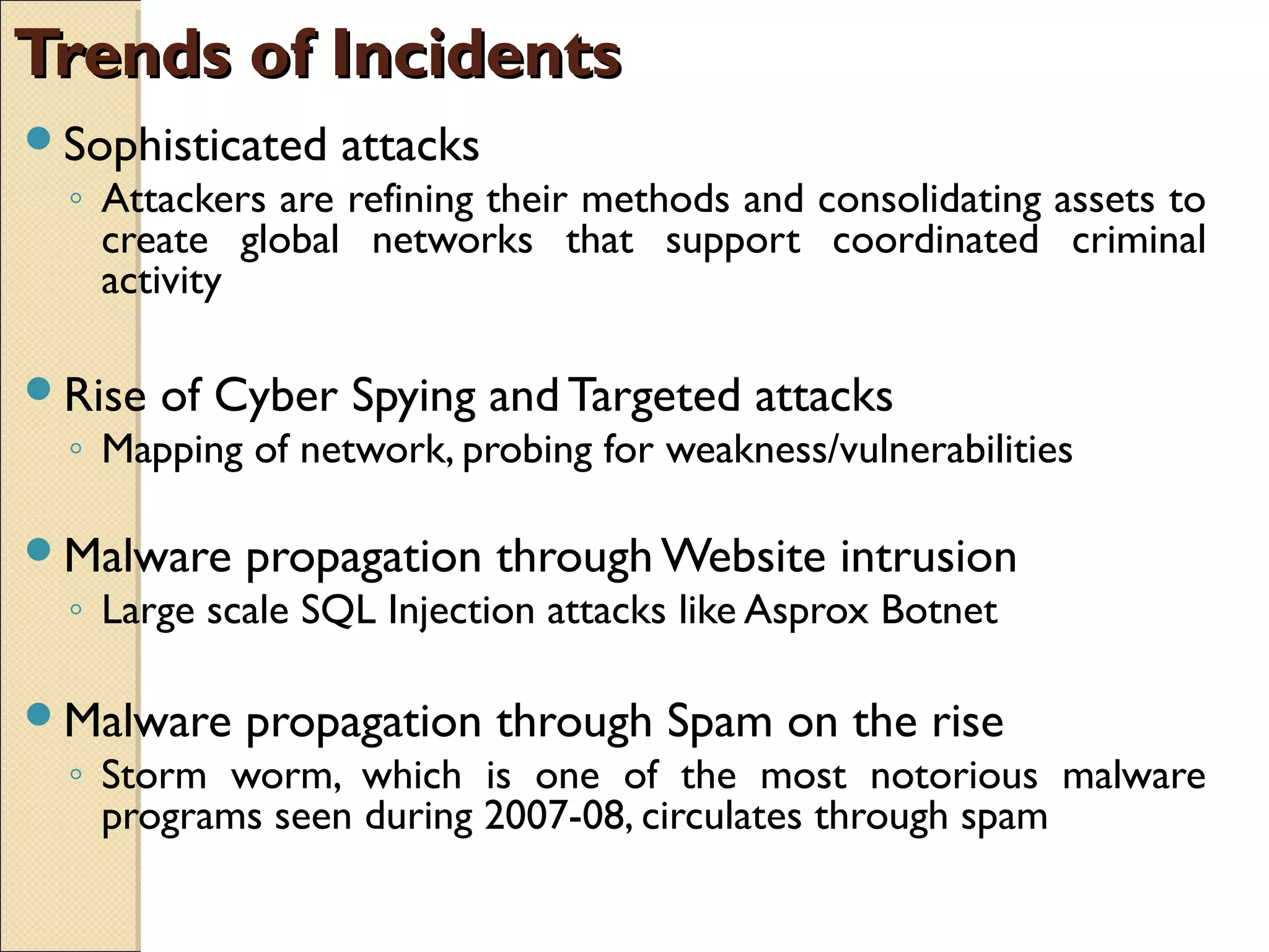 Trends of IncidentsTrends of Incidents
Sophisticated attacks
◦ Attackers are refining their methods and consolidating assets to
create global networks that support coordinated criminal
activity
Rise of Cyber Spying and Targeted attacks
◦ Mapping of network, probing for weakness/vulnerabilities
Malware propagation through Website intrusion
◦ Large scale SQL Injection attacks like Asprox Botnet
Malware propagation through Spam on the rise
◦ Storm worm, which is one of the most notorious malware
programs seen during 2007-08, circulates through spam
 