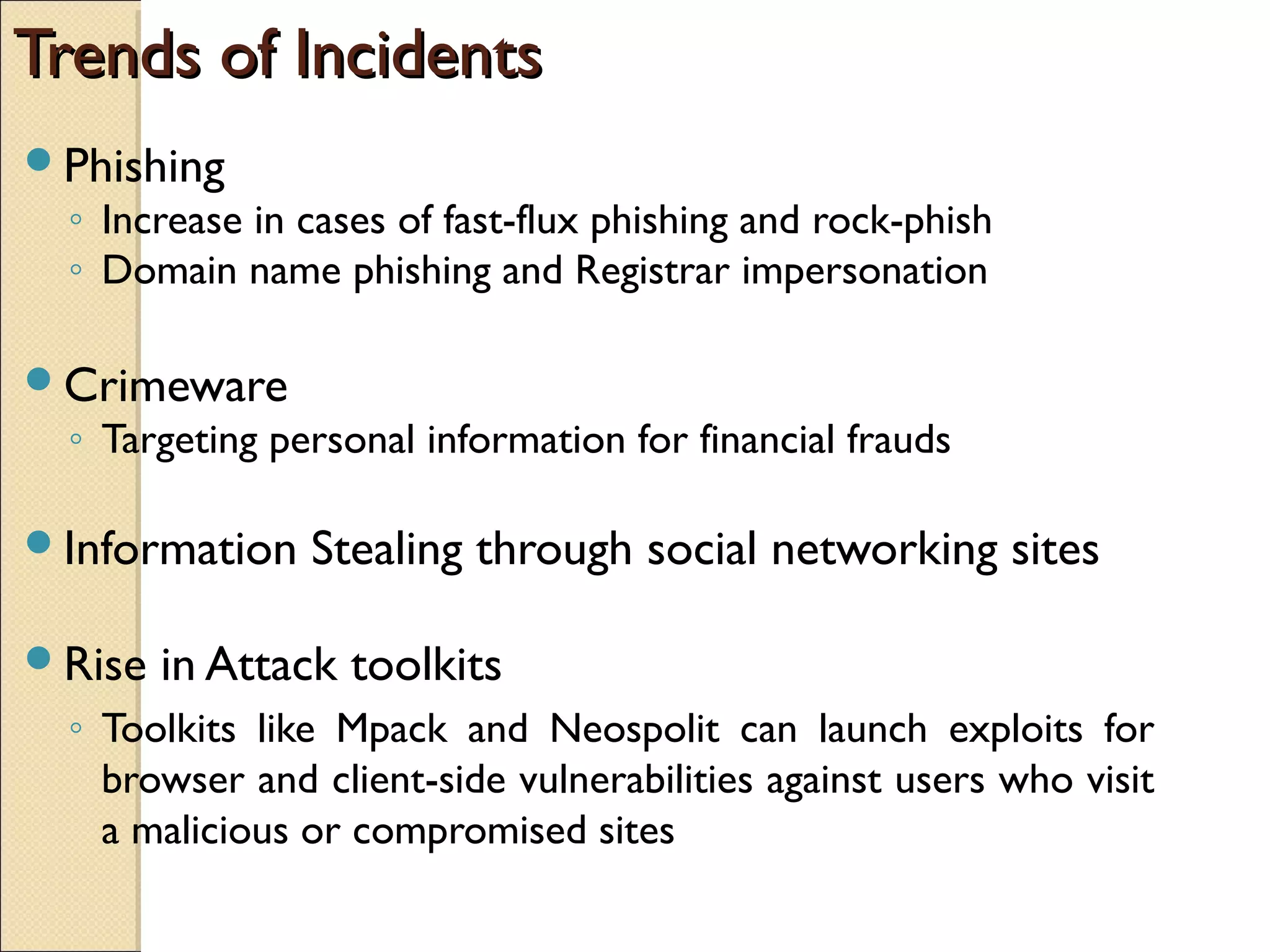 Trends of IncidentsTrends of Incidents
Phishing
◦ Increase in cases of fast-flux phishing and rock-phish
◦ Domain name phishing and Registrar impersonation
Crimeware
◦ Targeting personal information for financial frauds
Information Stealing through social networking sites
Rise in Attack toolkits
◦ Toolkits like Mpack and Neospolit can launch exploits for
browser and client-side vulnerabilities against users who visit
a malicious or compromised sites
 