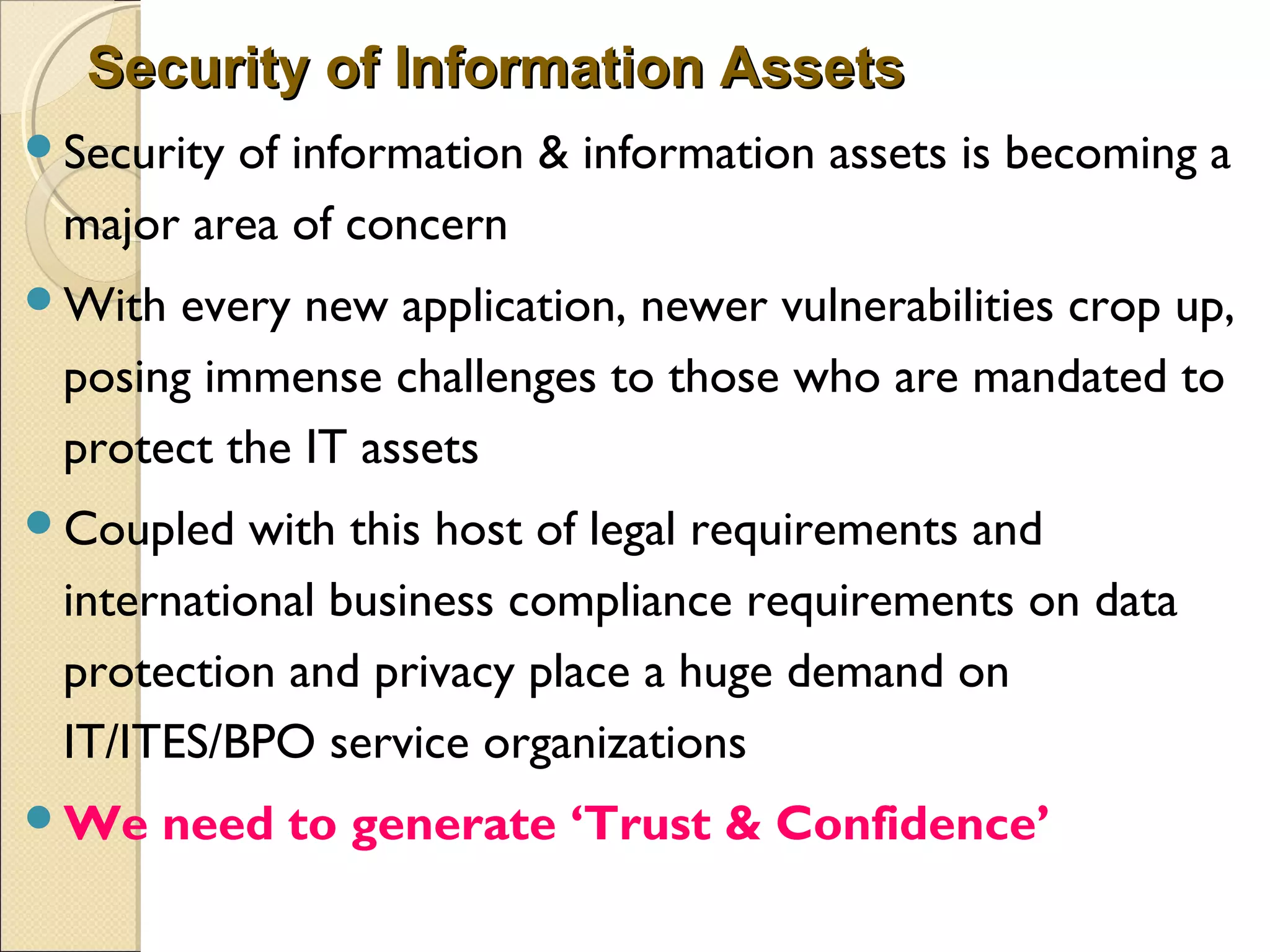 Security of Information AssetsSecurity of Information Assets
Security of information & information assets is becoming a
major area of concern
With every new application, newer vulnerabilities crop up,
posing immense challenges to those who are mandated to
protect the IT assets
Coupled with this host of legal requirements and
international business compliance requirements on data
protection and privacy place a huge demand on
IT/ITES/BPO service organizations
We need to generate ‘Trust & Confidence’
 