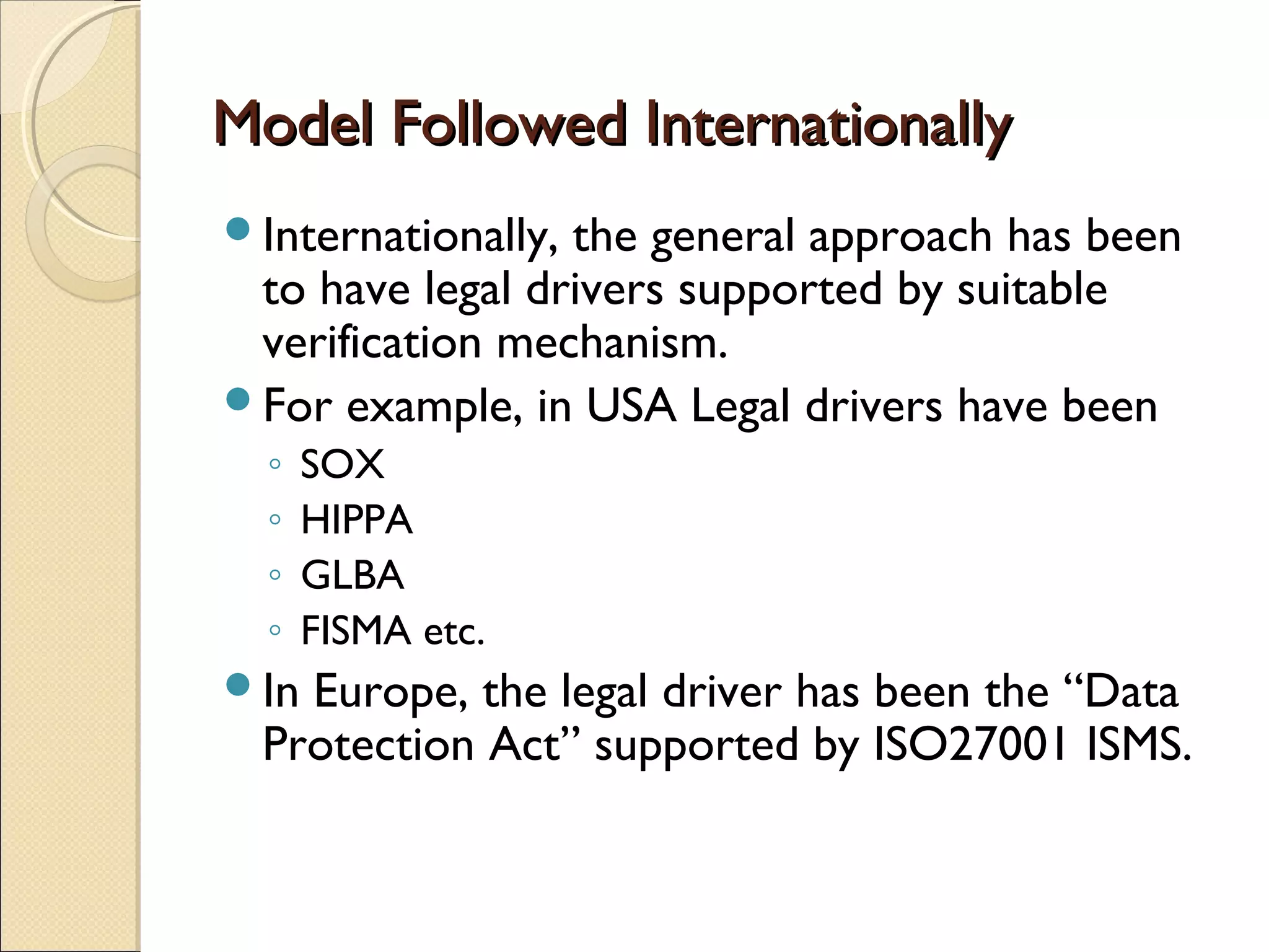 Model Followed InternationallyModel Followed Internationally
Internationally, the general approach has been
to have legal drivers supported by suitable
verification mechanism.
For example, in USA Legal drivers have been
◦ SOX
◦ HIPPA
◦ GLBA
◦ FISMA etc.
In Europe, the legal driver has been the “Data
Protection Act” supported by ISO27001 ISMS.
 