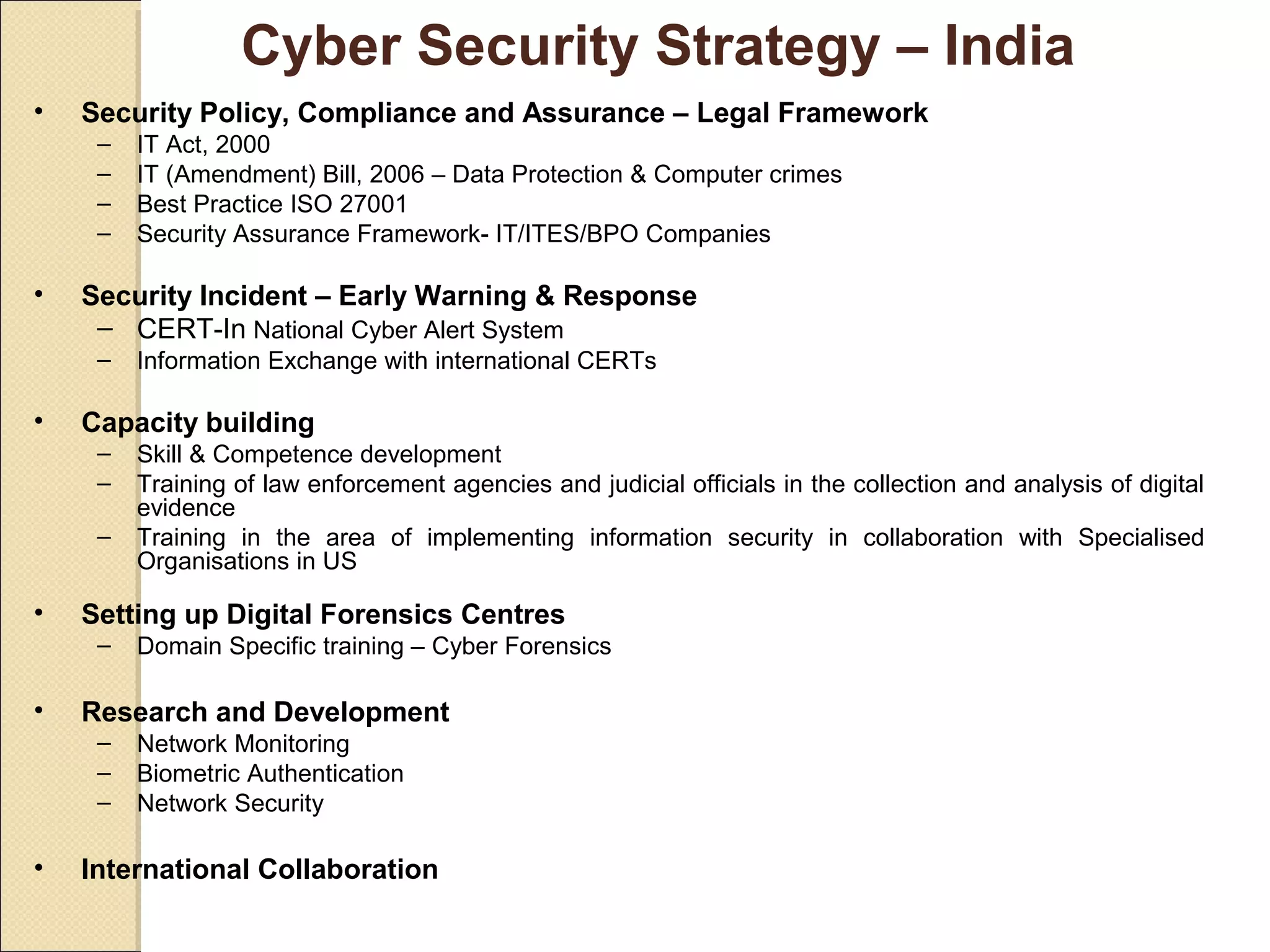 Cyber Security Strategy – India
• Security Policy, Compliance and Assurance – Legal Framework
– IT Act, 2000
– IT (Amendment) Bill, 2006 – Data Protection & Computer crimes
– Best Practice ISO 27001
– Security Assurance Framework- IT/ITES/BPO Companies
• Security Incident – Early Warning & Response
– CERT-In National Cyber Alert System
– Information Exchange with international CERTs
• Capacity building
– Skill & Competence development
– Training of law enforcement agencies and judicial officials in the collection and analysis of digital
evidence
– Training in the area of implementing information security in collaboration with Specialised
Organisations in US
• Setting up Digital Forensics Centres
– Domain Specific training – Cyber Forensics
• Research and Development
– Network Monitoring
– Biometric Authentication
– Network Security
• International Collaboration
 