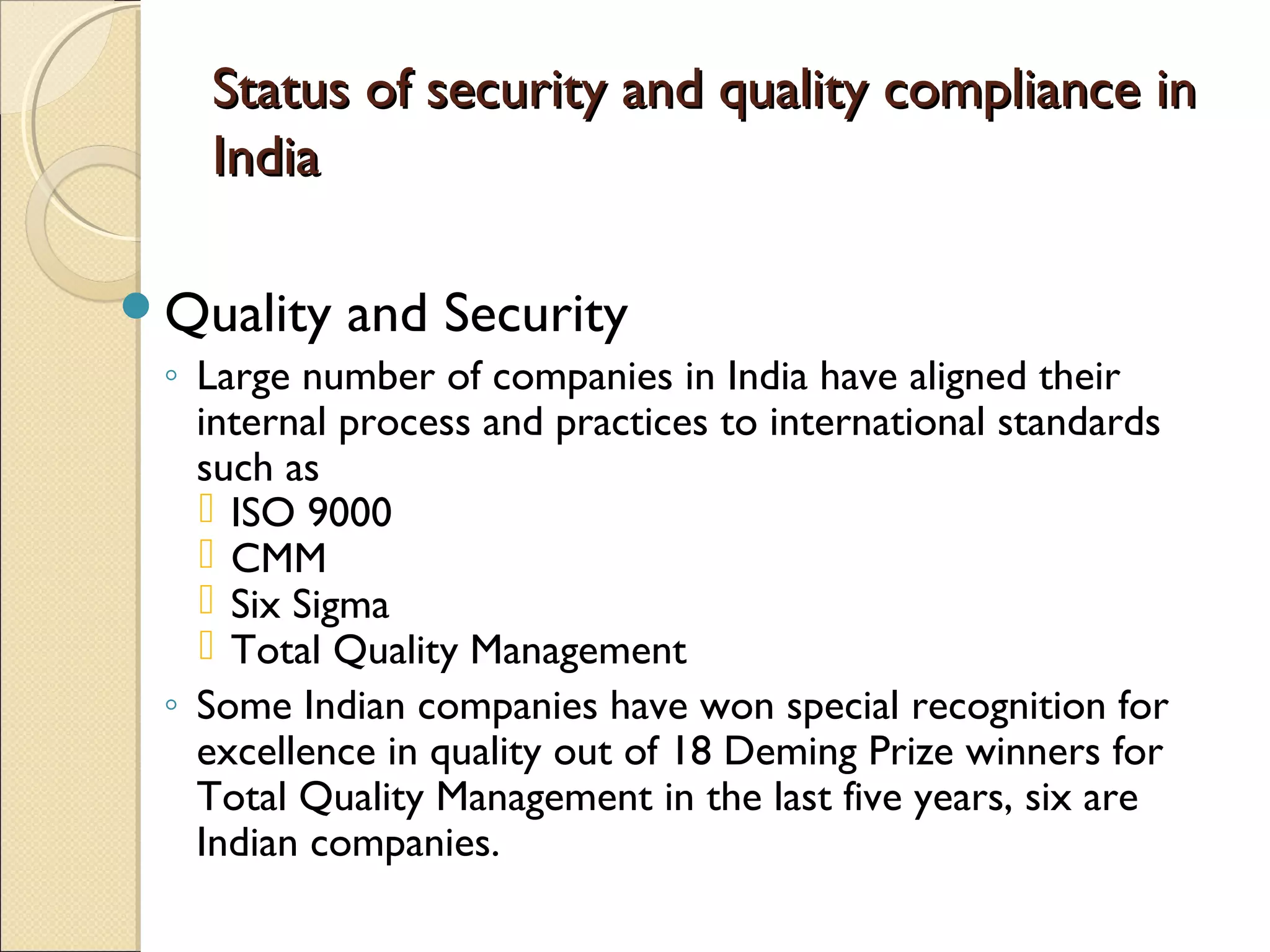 Status of security and quality compliance inStatus of security and quality compliance in
IndiaIndia
Quality and Security
◦ Large number of companies in India have aligned their
internal process and practices to international standards
such as
 ISO 9000
 CMM
 Six Sigma
 Total Quality Management
◦ Some Indian companies have won special recognition for
excellence in quality out of 18 Deming Prize winners for
Total Quality Management in the last five years, six are
Indian companies.
 