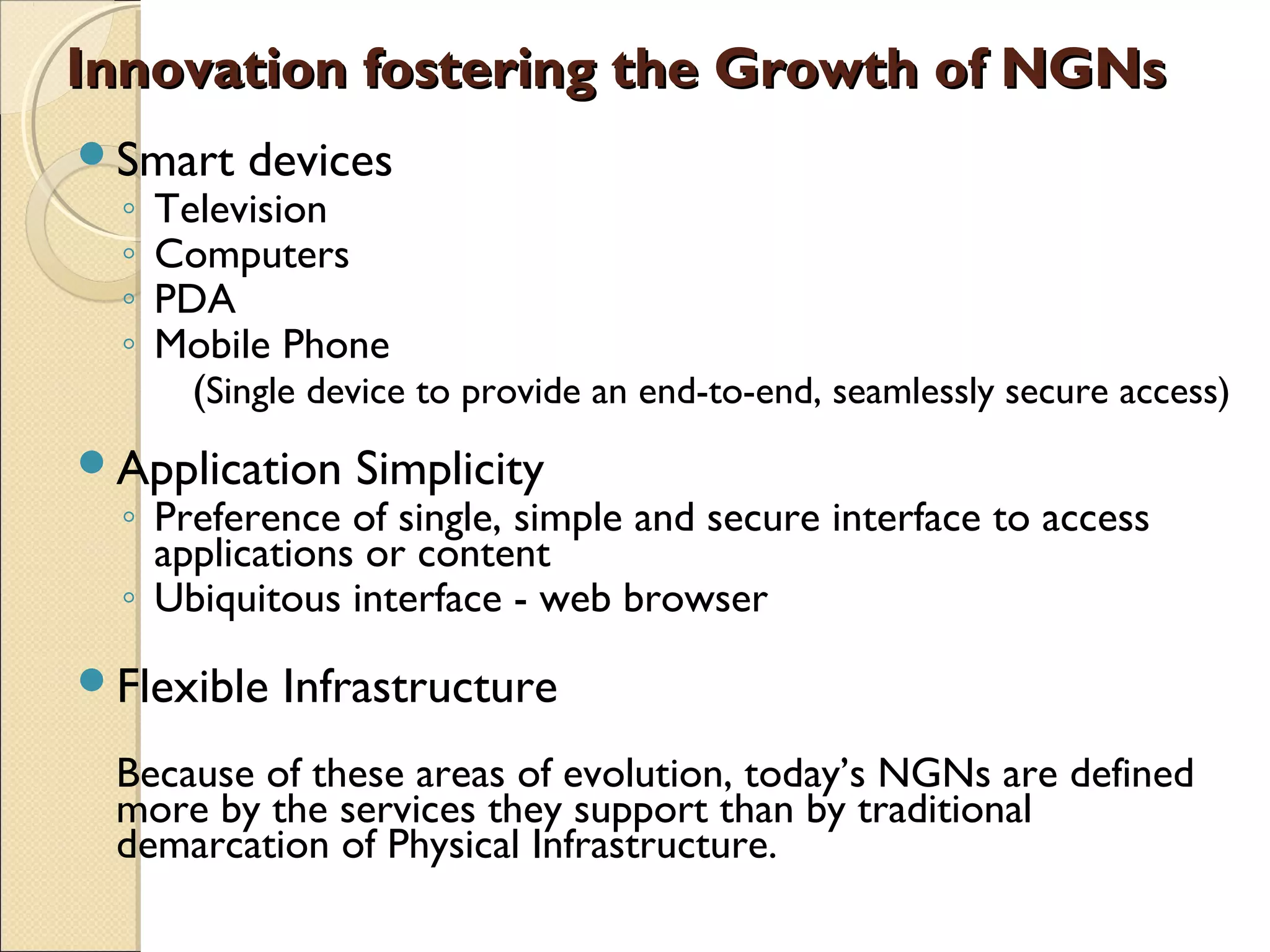 Innovation fostering the Growth of NGNsInnovation fostering the Growth of NGNs
Smart devices
◦ Television
◦ Computers
◦ PDA
◦ Mobile Phone
(Single device to provide an end-to-end, seamlessly secure access)
Application Simplicity
◦ Preference of single, simple and secure interface to access
applications or content
◦ Ubiquitous interface - web browser
Flexible Infrastructure
Because of these areas of evolution, today’s NGNs are defined
more by the services they support than by traditional
demarcation of Physical Infrastructure.
 