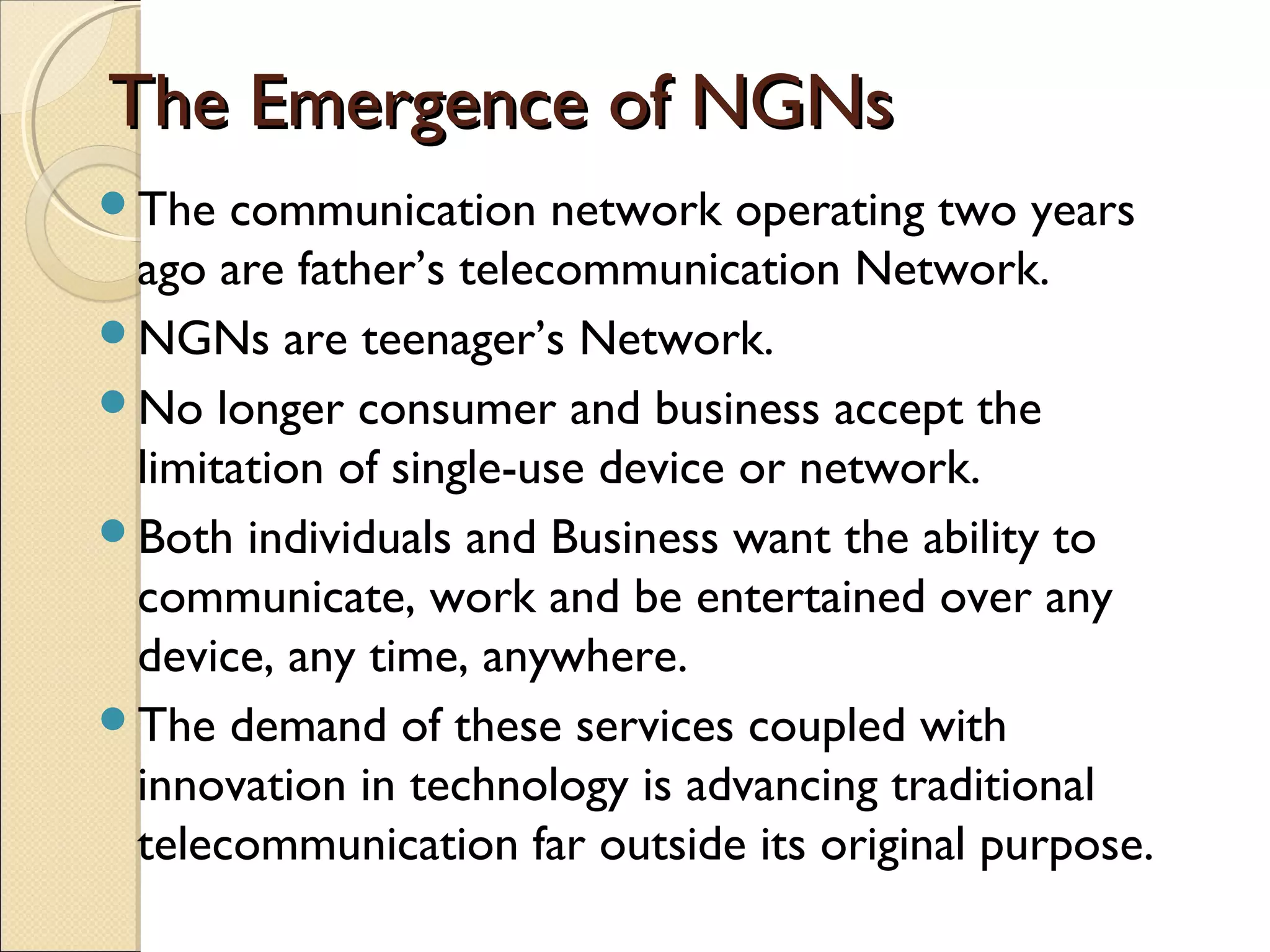 The Emergence of NGNsThe Emergence of NGNs
The communication network operating two years
ago are father’s telecommunication Network.
NGNs are teenager’s Network.
No longer consumer and business accept the
limitation of single-use device or network.
Both individuals and Business want the ability to
communicate, work and be entertained over any
device, any time, anywhere.
The demand of these services coupled with
innovation in technology is advancing traditional
telecommunication far outside its original purpose.
 