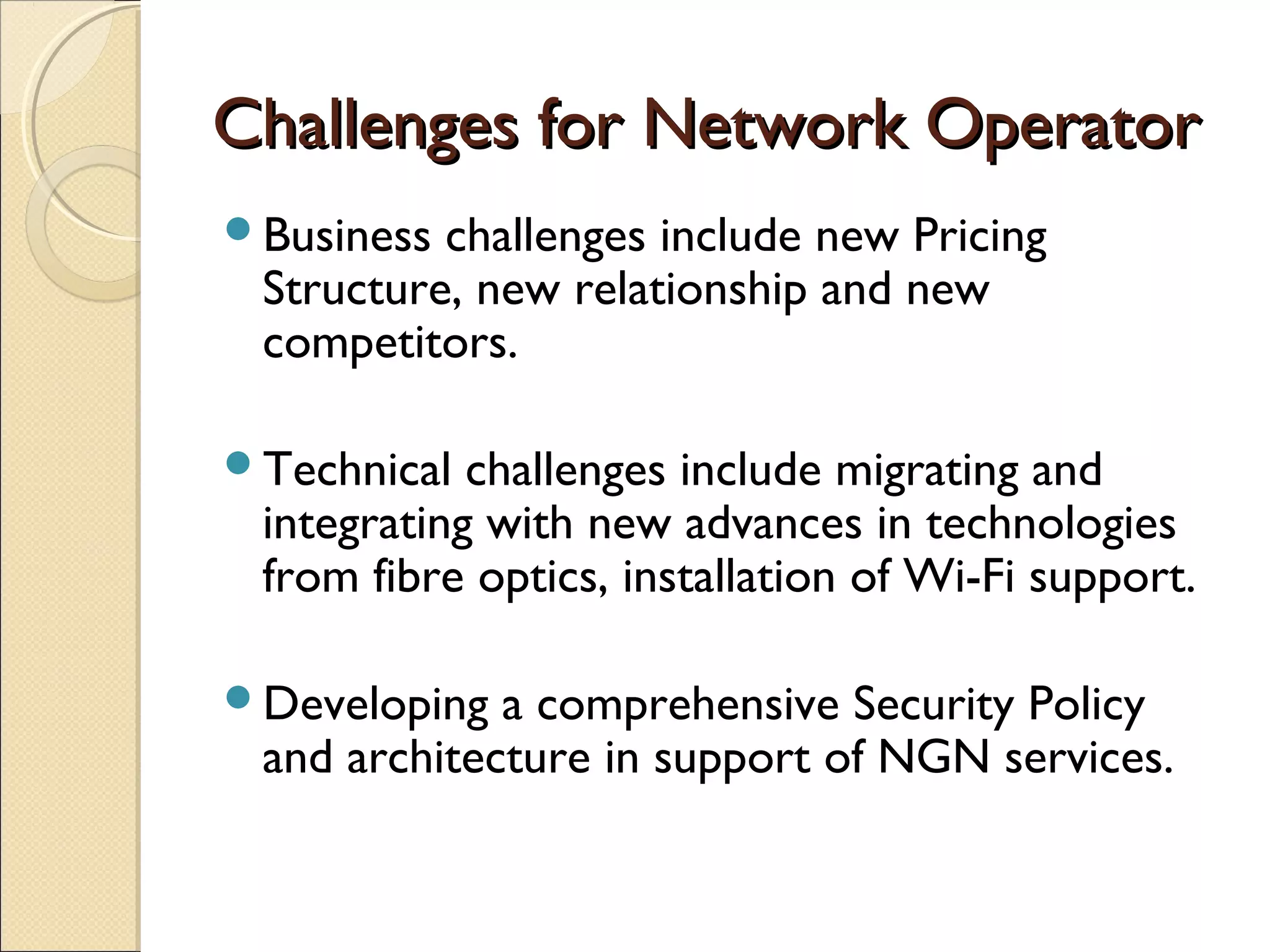 Challenges for Network OperatorChallenges for Network Operator
Business challenges include new Pricing
Structure, new relationship and new
competitors.
Technical challenges include migrating and
integrating with new advances in technologies
from fibre optics, installation of Wi-Fi support.
Developing a comprehensive Security Policy
and architecture in support of NGN services.
 