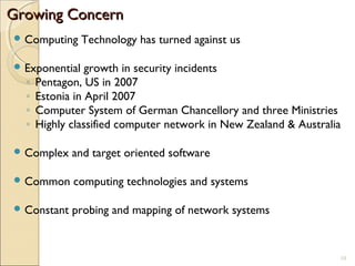 Growing ConcernGrowing Concern
 Computing Technology has turned against us
 Exponential growth in security incidents
◦ Pentagon, US in 2007
◦ Estonia in April 2007
◦ Computer System of German Chancellory and three Ministries
◦ Highly classified computer network in New Zealand & Australia
 Complex and target oriented software
 Common computing technologies and systems
 Constant probing and mapping of network systems
10
 