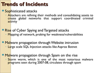 Trends of IncidentsTrends of Incidents
Sophisticated attacks
◦ Attackers are refining their methods and consolidating assets to
create global networks that support coordinated criminal
activity
Rise of Cyber Spying and Targeted attacks
◦ Mapping of network, probing for weakness/vulnerabilities
Malware propagation through Website intrusion
◦ Large scale SQL Injection attacks like Asprox Botnet
Malware propagation through Spam on the rise
◦ Storm worm, which is one of the most notorious malware
programs seen during 2007-08, circulates through spam
 