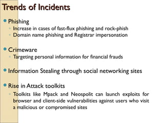 Trends of IncidentsTrends of Incidents
Phishing
◦ Increase in cases of fast-flux phishing and rock-phish
◦ Domain name phishing and Registrar impersonation
Crimeware
◦ Targeting personal information for financial frauds
Information Stealing through social networking sites
Rise in Attack toolkits
◦ Toolkits like Mpack and Neospolit can launch exploits for
browser and client-side vulnerabilities against users who visit
a malicious or compromised sites
 