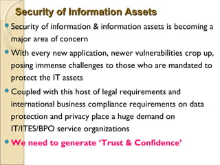Security of Information AssetsSecurity of Information Assets
Security of information & information assets is becoming a
major area of concern
With every new application, newer vulnerabilities crop up,
posing immense challenges to those who are mandated to
protect the IT assets
Coupled with this host of legal requirements and
international business compliance requirements on data
protection and privacy place a huge demand on
IT/ITES/BPO service organizations
We need to generate ‘Trust & Confidence’
 