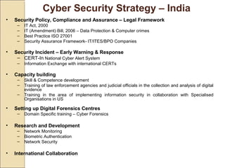 Cyber Security Strategy – India
• Security Policy, Compliance and Assurance – Legal Framework
– IT Act, 2000
– IT (Amendment) Bill, 2006 – Data Protection & Computer crimes
– Best Practice ISO 27001
– Security Assurance Framework- IT/ITES/BPO Companies
• Security Incident – Early Warning & Response
– CERT-In National Cyber Alert System
– Information Exchange with international CERTs
• Capacity building
– Skill & Competence development
– Training of law enforcement agencies and judicial officials in the collection and analysis of digital
evidence
– Training in the area of implementing information security in collaboration with Specialised
Organisations in US
• Setting up Digital Forensics Centres
– Domain Specific training – Cyber Forensics
• Research and Development
– Network Monitoring
– Biometric Authentication
– Network Security
• International Collaboration
 