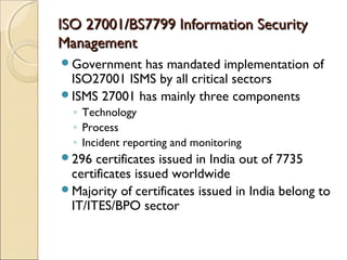 ISO 27001/BS7799 Information SecurityISO 27001/BS7799 Information Security
ManagementManagement
Government has mandated implementation of
ISO27001 ISMS by all critical sectors
ISMS 27001 has mainly three components
◦ Technology
◦ Process
◦ Incident reporting and monitoring
296 certificates issued in India out of 7735
certificates issued worldwide
Majority of certificates issued in India belong to
IT/ITES/BPO sector
 