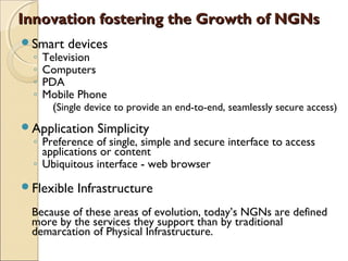 Innovation fostering the Growth of NGNsInnovation fostering the Growth of NGNs
Smart devices
◦ Television
◦ Computers
◦ PDA
◦ Mobile Phone
(Single device to provide an end-to-end, seamlessly secure access)
Application Simplicity
◦ Preference of single, simple and secure interface to access
applications or content
◦ Ubiquitous interface - web browser
Flexible Infrastructure
Because of these areas of evolution, today’s NGNs are defined
more by the services they support than by traditional
demarcation of Physical Infrastructure.
 